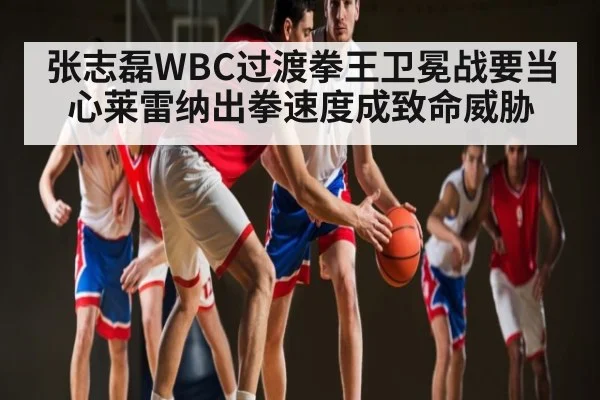 张志磊WBC过渡拳王卫冕战要当心莱雷纳出拳速度成致命威胁